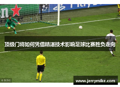 顶级门将如何凭借精湛技术影响足球比赛胜负走向